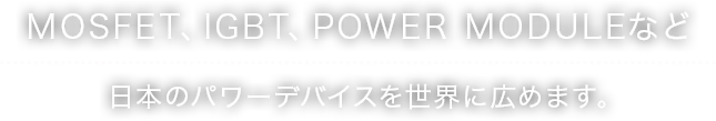 MOSFET、IGBT、POWER MODULEなど日本のパワーデバイスを世界に広めます。